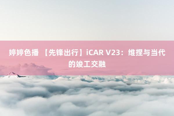 婷婷色播 【先锋出行】iCAR V23：维捏与当代的竣工交融