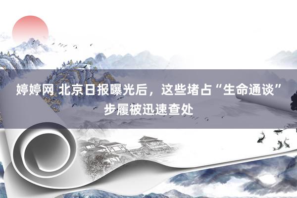 婷婷网 北京日报曝光后，这些堵占“生命通谈”步履被迅速查处