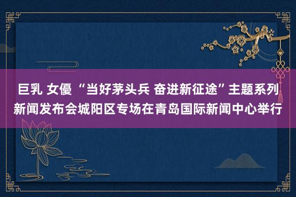 巨乳 女優 “当好茅头兵 奋进新征途”主题系列新闻发布会城阳区专场在青岛国际新闻中心举行