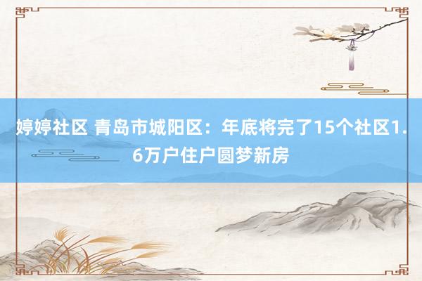 婷婷社区 青岛市城阳区：年底将完了15个社区1.6万户住户圆梦新房