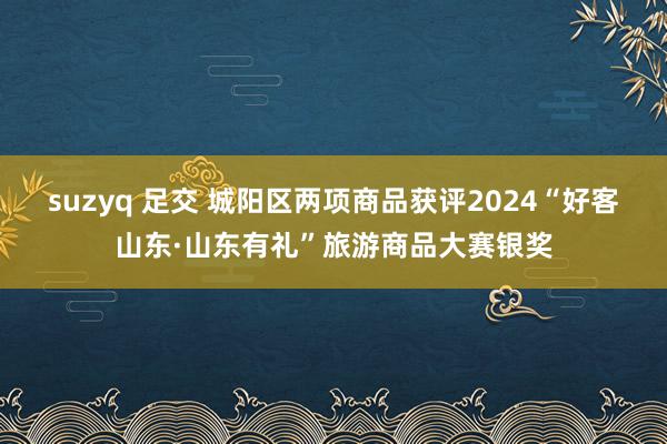 suzyq 足交 城阳区两项商品获评2024“好客山东·山东有礼”旅游商品大赛银奖