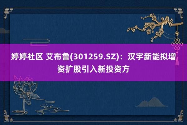 婷婷社区 艾布鲁(301259.SZ)：汉宇新能拟增资扩股引入新投资方