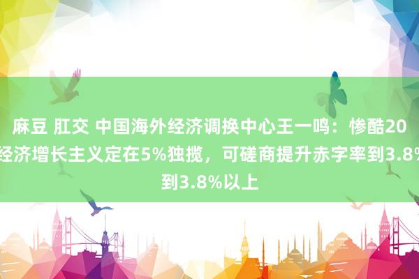 麻豆 肛交 中国海外经济调换中心王一鸣：惨酷2025年经济增长主义定在5%独揽，可磋商提升赤字率到3.8%以上