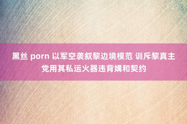 黑丝 porn 以军空袭叙黎边境模范 训斥黎真主党用其私运火器违背媾和契约