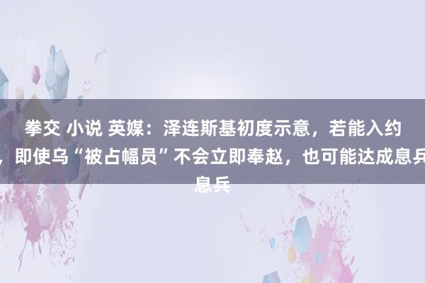 拳交 小说 英媒：泽连斯基初度示意，若能入约，即使乌“被占幅员”不会立即奉赵，也可能达成息兵