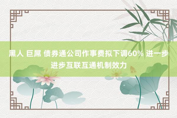 黑人 巨屌 债券通公司作事费拟下调60% 进一步进步互联互通机制效力