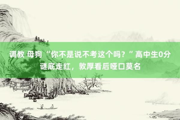 调教 母狗 “你不是说不考这个吗？”高中生0分谜底走红，敦厚看后哑口莫名