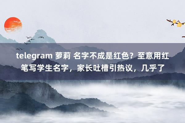 telegram 萝莉 名字不成是红色？至意用红笔写学生名字，家长吐槽引热议，几乎了