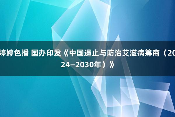 婷婷色播 国办印发《中国遏止与防治艾滋病筹商（2024—2030年）》