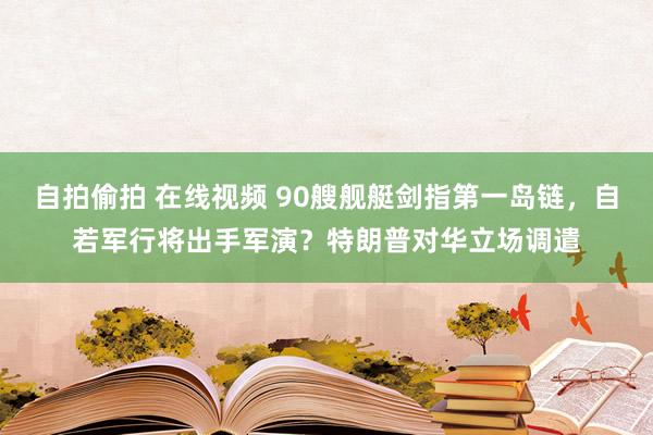 自拍偷拍 在线视频 90艘舰艇剑指第一岛链，自若军行将出手军演？特朗普对华立场调遣