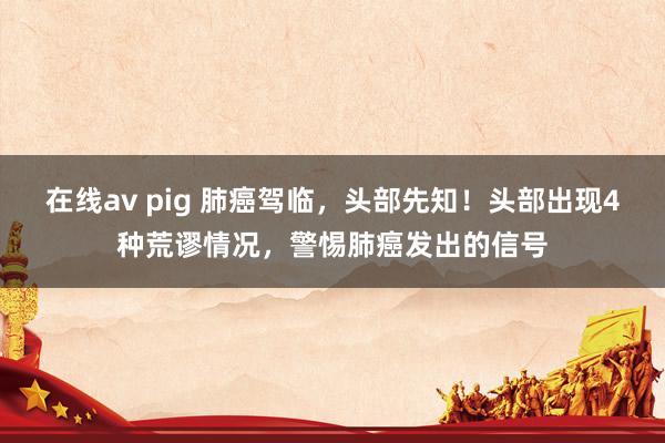 在线av pig 肺癌驾临，头部先知！头部出现4种荒谬情况，警惕肺癌发出的信号