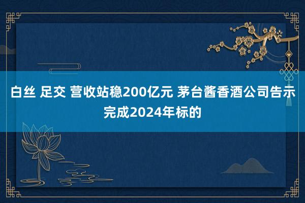 白丝 足交 营收站稳200亿元 茅台酱香酒公司告示完成2024年标的