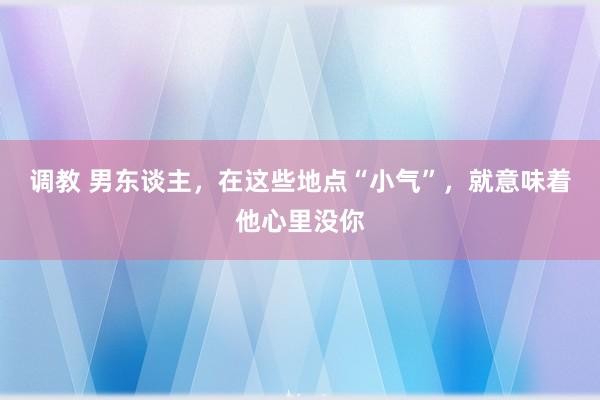 调教 男东谈主，在这些地点“小气”，就意味着他心里没你