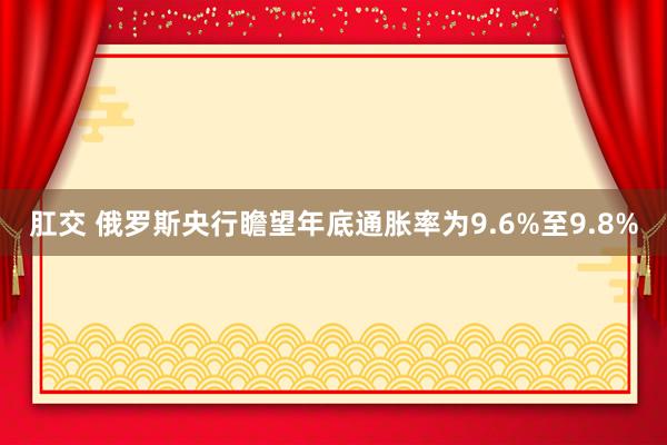 肛交 俄罗斯央行瞻望年底通胀率为9.6%至9.8%