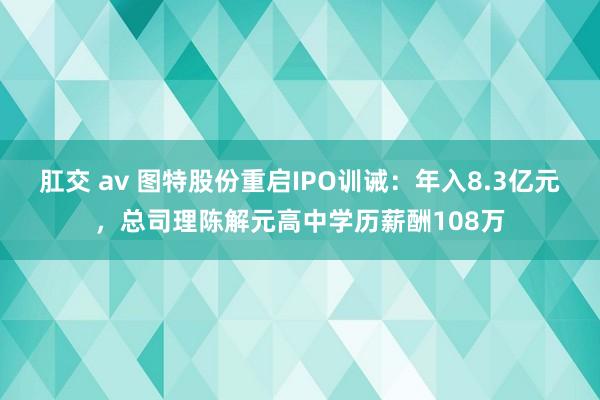 肛交 av 图特股份重启IPO训诫：年入8.3亿元，总司理陈