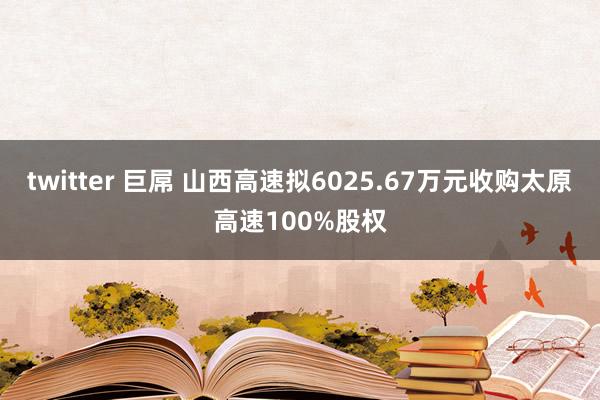 twitter 巨屌 山西高速拟6025.67万元收购太原高