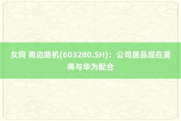 女同 南边路机(603280.SH)：公司居品现在莫得与华为