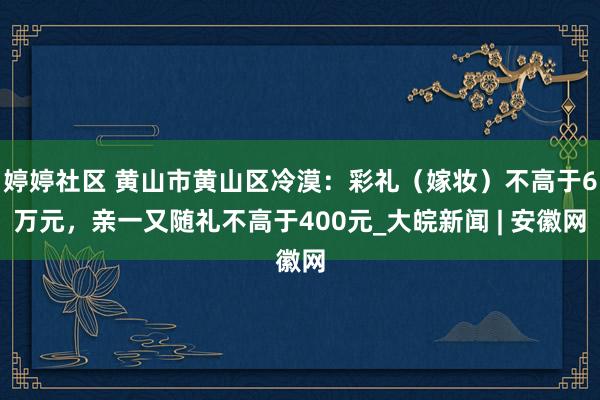 婷婷社区 黄山市黄山区冷漠：彩礼（嫁妆）不高于6万元，亲一又