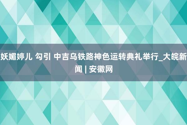 妖媚婷儿 勾引 中吉乌铁路神色运转典礼举行_大皖新闻 | 安