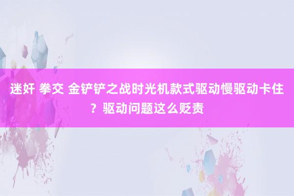 迷奸 拳交 金铲铲之战时光机款式驱动慢驱动卡住？驱动问题这么