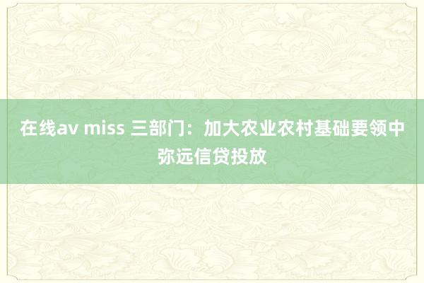 在线av miss 三部门：加大农业农村基础要领中弥远信贷投