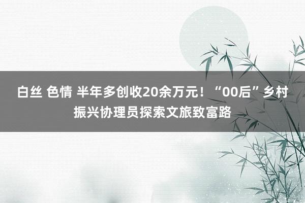 白丝 色情 半年多创收20余万元！“00后”乡村振兴协理员探