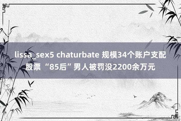 lissa_sex5 chaturbate 规模34个账户支配股票 “85后”男人被罚没2200余万元