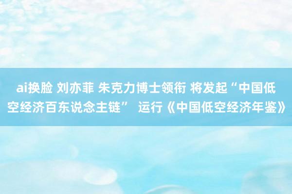 ai换脸 刘亦菲 朱克力博士领衔 将发起“中国低空经济百东说念主链”  运行《中国低空经济年鉴》