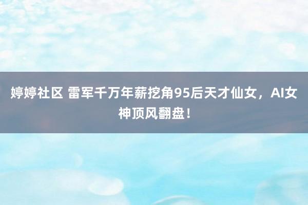 婷婷社区 雷军千万年薪挖角95后天才仙女，AI女神顶风翻盘！