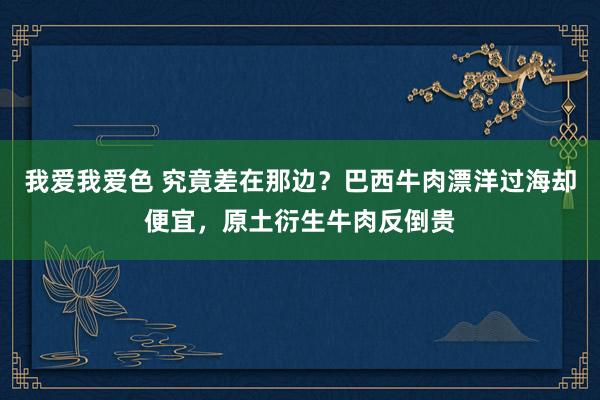 我爱我爱色 究竟差在那边？巴西牛肉漂洋过海却便宜，原土衍生牛