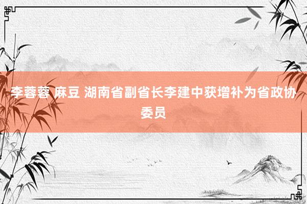 李蓉蓉 麻豆 湖南省副省长李建中获增补为省政协委员