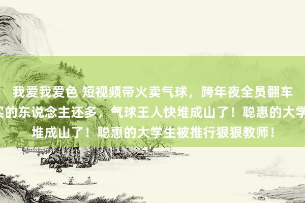 我爱我爱色 短视频带火卖气球，跨年夜全员翻车！卖的东说念主比买的东说念主还多，气球王人快堆成山了！聪惠的大学生被推行狠狠教师！