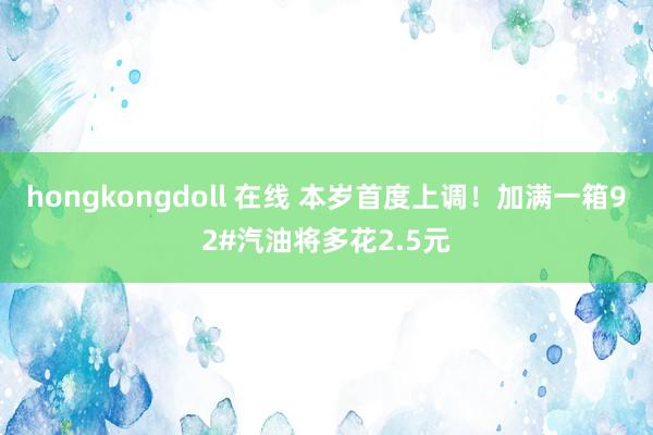 hongkongdoll 在线 本岁首度上调！加满一箱92#