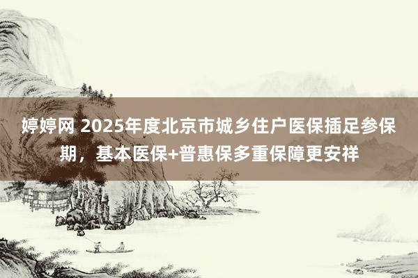 婷婷网 2025年度北京市城乡住户医保插足参保期，基本医保+普惠保多重保障更安祥