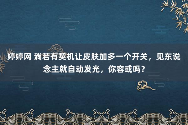 婷婷网 淌若有契机让皮肤加多一个开关，见东说念主就自动发光，你容或吗？