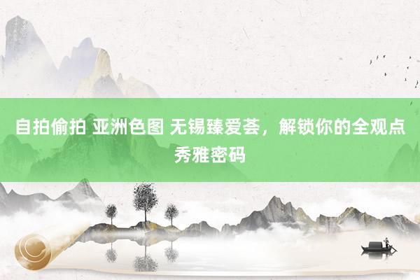 自拍偷拍 亚洲色图 无锡臻爱荟，解锁你的全观点秀雅密码