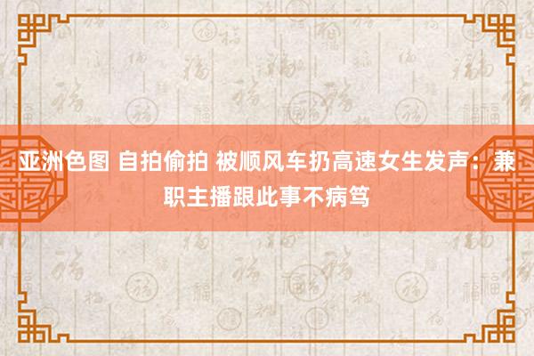 亚洲色图 自拍偷拍 被顺风车扔高速女生发声：兼职主播跟此事不病笃