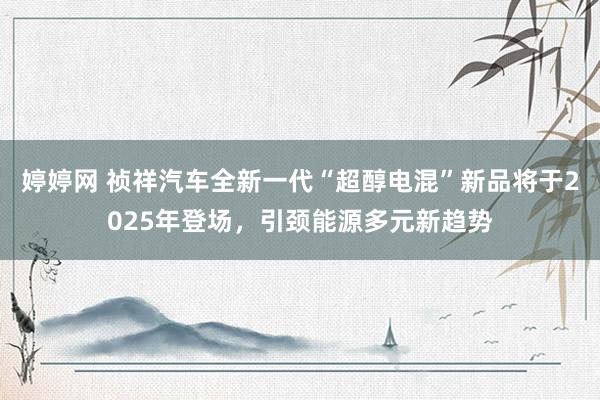 婷婷网 祯祥汽车全新一代“超醇电混”新品将于2025年登场，引颈能源多元新趋势