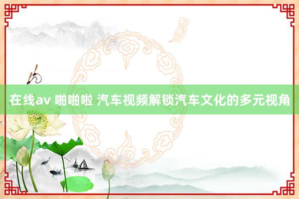 在线av 啪啪啦 汽车视频解锁汽车文化的多元视角