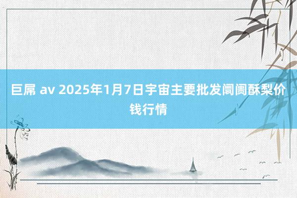 巨屌 av 2025年1月7日宇宙主要批发阛阓酥梨价钱行情