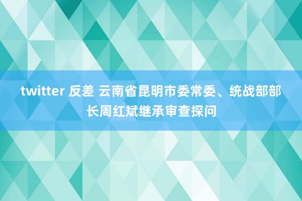 twitter 反差 云南省昆明市委常委、统战部部长周红斌继承审查探问