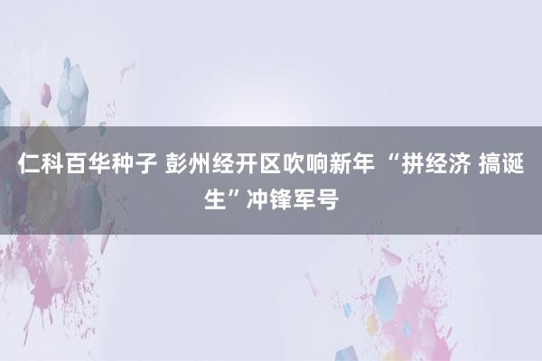 仁科百华种子 彭州经开区吹响新年 “拼经济 搞诞生”冲锋军号