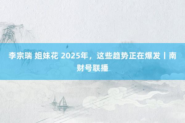 李宗瑞 姐妹花 2025年，这些趋势正在爆发丨南财号联播