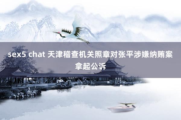 sex5 chat 天津稽查机关照章对张平涉嫌纳贿案拿起公诉