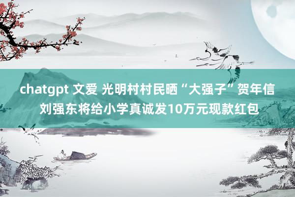 chatgpt 文爱 光明村村民晒“大强子”贺年信 刘强东将给小学真诚发10万元现款红包