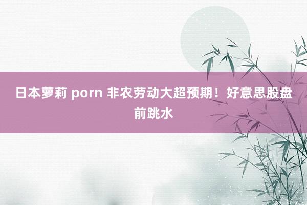 日本萝莉 porn 非农劳动大超预期！好意思股盘前跳水