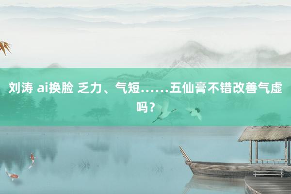 刘涛 ai换脸 乏力、气短……五仙膏不错改善气虚吗？