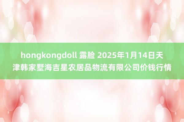 hongkongdoll 露脸 2025年1月14日天津韩家墅海吉星农居品物流有限公司价钱行情