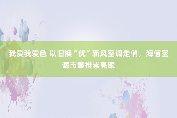 我爱我爱色 以旧换“优”新风空调走俏，海信空调市集推崇亮眼