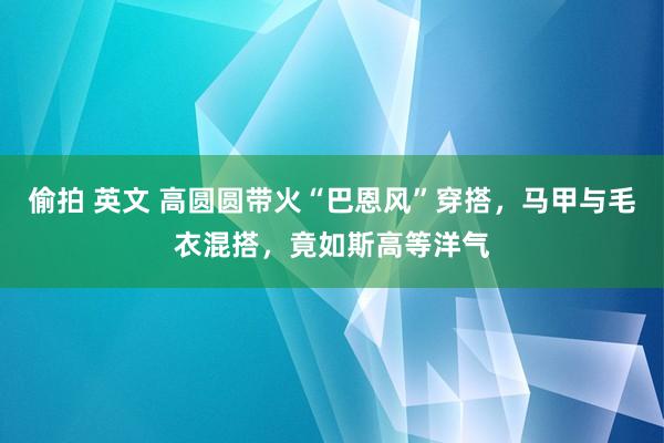 偷拍 英文 高圆圆带火“巴恩风”穿搭，马甲与毛衣混搭，竟如斯